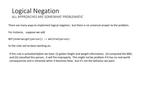 Logical Negation
ALL APPROACHES ARE SOMEWHAT PROBLEMATIC
There are many ways to implement logical negation, but there is no universal answer to the problem.
For instance, suppose we add
NOT(Underweight(person)) -> WellFed(person)
to the rules we’ve been working on.
If this rule is activated before we have: (i) gotten height and weight information, (ii) computed the BMI,
and (iii) classified this person, it will fire improperly. This might not be problem if it has no real-world
consequences and is retracted when it becomes false, but it’s not the behavior we want.
 
