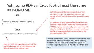 Yet, some RDF syntaxes look almost the same
as JSON/XML
JSON
{
missions: [ “Mercury”, “Gemini”, “Apollo” ]
}
TURTLE
:Missions :members (:Mercury,:Gemini,:Apollo) .
Most RDF tools will expand this into a LISP-list
with blank nodes, but in TURTLE format the
physical layout is the same as JSON.
Collections and Containers are described as “non-
normative” in RDF 1.1; advanced tools may use
special efficient representations (like would be used for
JSON).
It’s awkward to work with ordered collections in the
common “client-server” model that revolves around
SPARQL engines, but for small graphs in memory, the
situation is different – the Jena framework provides a
facility for accessing Collections that feels a lot like
accessing data in JSON
Ordered collections are critical for dealing with external data
that supports external collections AND critical for many
traditional RDF use cases such as metadata (you’ll find
scientists are pretty sensitive to the order of authors for a
paper)
 