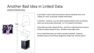 Another Bad Idea in Linked Data
DEREFERENCING
http
In principle a client could ask questions about individual items and
“follow it’s nose” to discover related information.
In practice, however, you miss data quality problems that are obvious
when you look at data holistically. (i.e. 47 instead of 50 states)
If the data was clean ahead of time, and if we understood the structure
of data complely ahead of time, dereferencing might work.
Since Linked Data does not enforce quality standards, however,
dereferencing is one of those dangerous things that “almost works”.
 