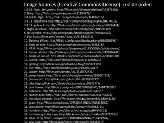 Image Sources (Creative Commons License) in slide order: 1 & 36. Night Sky (green): http://flickr.com/photos/fortphoto/183873581/ 2. Baby: http://flickr.com/photos/asam/432194779/ 3 & 4 & 8 . Sight: http://flickr.com/photos/zanotti/324894615/ 3 & 13. telephone pole: http://flickr.com/photos/iangallagher/89778029/ 3 & 18. yellow brick: http://flickr.com/photos/ricardo_ferreira/140494434/ 5. Night Sky (blue): http://flickr.com/photos/dietpoison/204585367/ 6. NY at night: http://flickr.com/photos/stuckincustoms/497814516/ 7. Eye: http://flickr.com/photos/rdaassoc/513882871/  10. Steering Wheel: http://flickr.com/photos/paulvaarkamp/865876994/ 11. Birds on wire: http://flickr.com/photos/suckamc/5388273/ 12. NASA: http://flickr.com/photos/pingnews/491430005/in/photostream/ 14. Conversations: http://flickr.com/photos/unaciertamirada/2499086247/ 15. Bridge at sunset: http://flickr.com/photos/stuckincustoms/290985100/ 16. Cranes: http://flickr.com/photos/innoxiuss/1312264601/ 17. lighting: http://flickr.com/photos/hop-frog/1053322365/ 19. fish: http://flickr.com/photos/brujamavi/2824076847/ 20. topiary: http://flickr.com/photos/taz/1515572437/ 21. green leaves: http://flickr.com/photos/leonweber/2199687527/ 22. phone cord: http://flickr.com/photos/bitzi/233836717/ 23. bike: http://flickr.com/photos/cactusmelba/169623777/ 24. pink flower: http://flickr.com/photos/70936800@N00/2494716085/ 26. notebook: http://flickr.com/photos/paulwatson/5184351/ 27. tandem bike: http://flickr.com/photos/pradprathivi/2348766828/ 29. mountain climbers: http://flickr.com/photos/druclimb/2132948226/ 30. gears: http://flickr.com/photos/17258892@N05/2588347668/ 31. spiral stairs: http://flickr.com/photos/sunsurfr/391988714/ 32. mandolin: http://flickr.com/photos/markcoggins/604946335/ 33. hammering in the cave: http://flickr.com/photos/theklan/527782553/ 34. stairs: http://flickr.com/photos/28481088@N00/2519479147/ 35. dew drop: http://flickr.com/photos/stevewall/478343451/ 