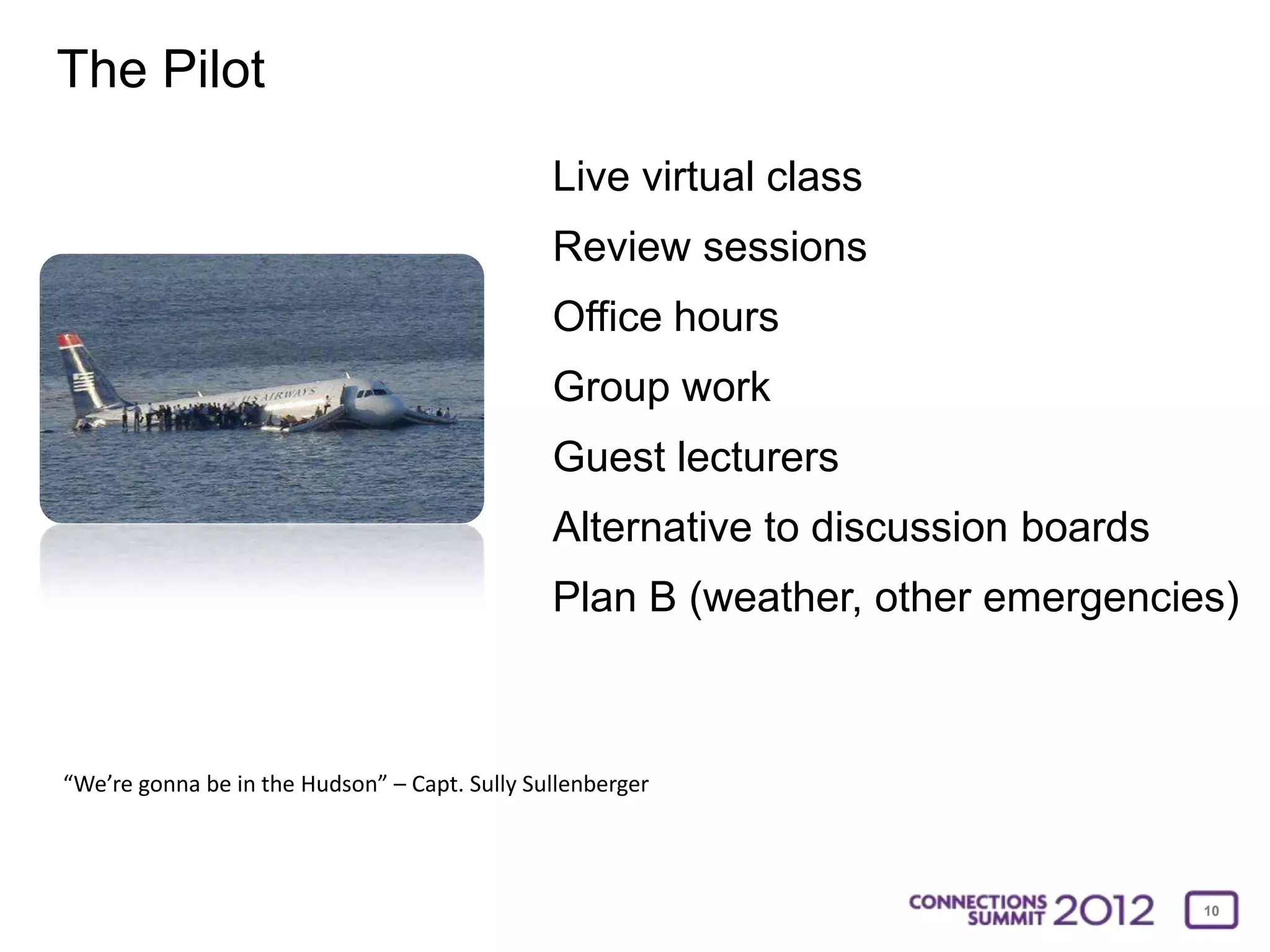 The Pilot
                                               Live virtual class
                                               Review sessions
                                               Office hours
                                               Group work
                                               Guest lecturers
                                               Alternative to discussion boards
                                               Plan B (weather, other emergencies)



“We’re gonna be in the Hudson” – Capt. Sully Sullenberger




                                                                                  10
 