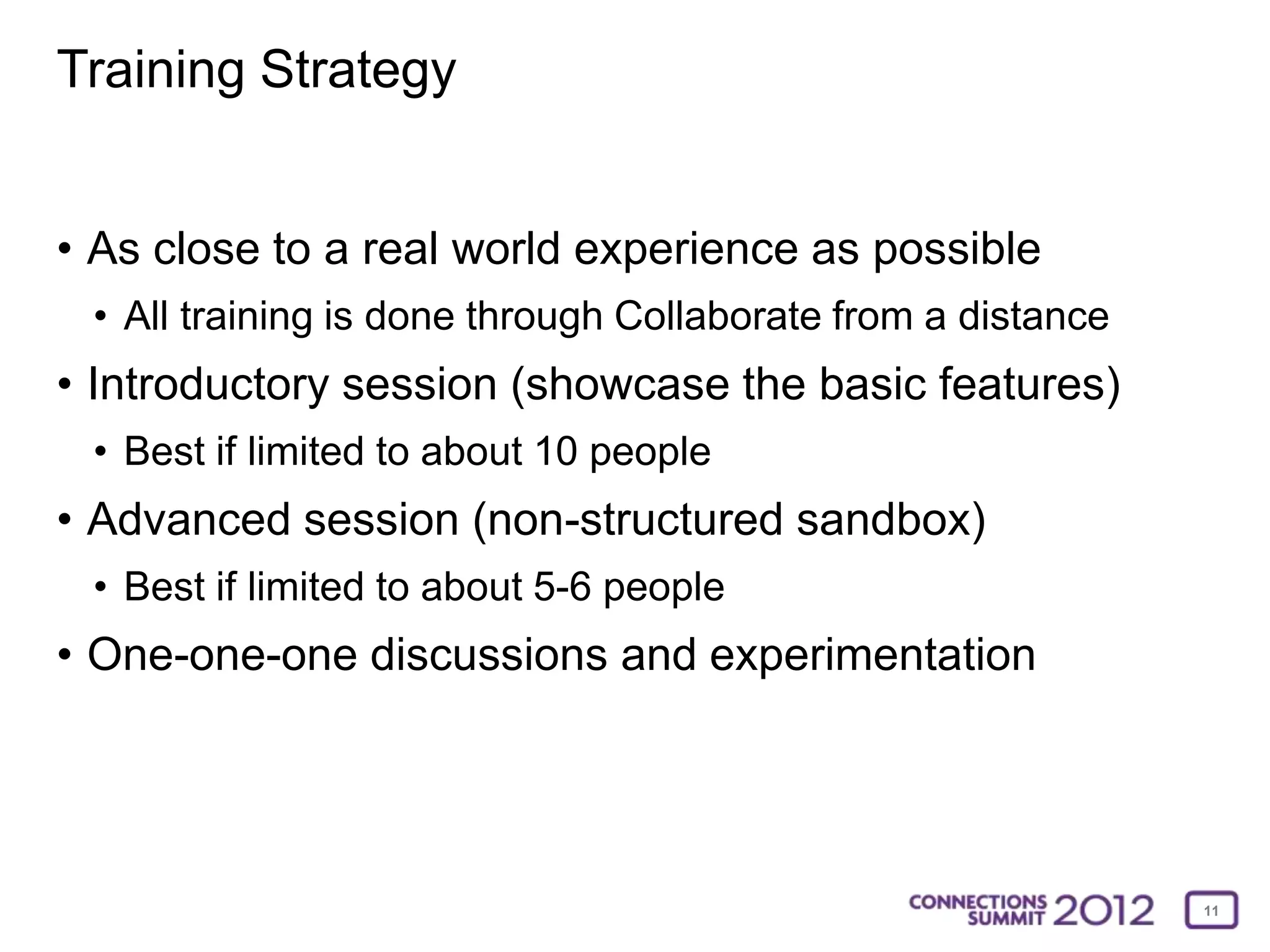 Training Strategy


• As close to a real world experience as possible
 • All training is done through Collaborate from a distance
• Introductory session (showcase the basic features)
 • Best if limited to about 10 people
• Advanced session (non-structured sandbox)
 • Best if limited to about 5-6 people
• One-one-one discussions and experimentation




                                                              11
 