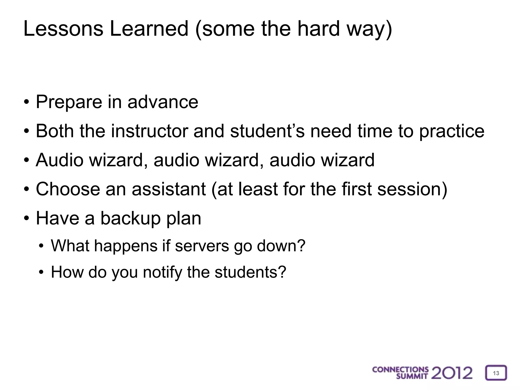 Lessons Learned (some the hard way)


• Prepare in advance
• Both the instructor and student’s need time to practice
• Audio wizard, audio wizard, audio wizard
• Choose an assistant (at least for the first session)
• Have a backup plan
 • What happens if servers go down?
 • How do you notify the students?




                                                            13
 