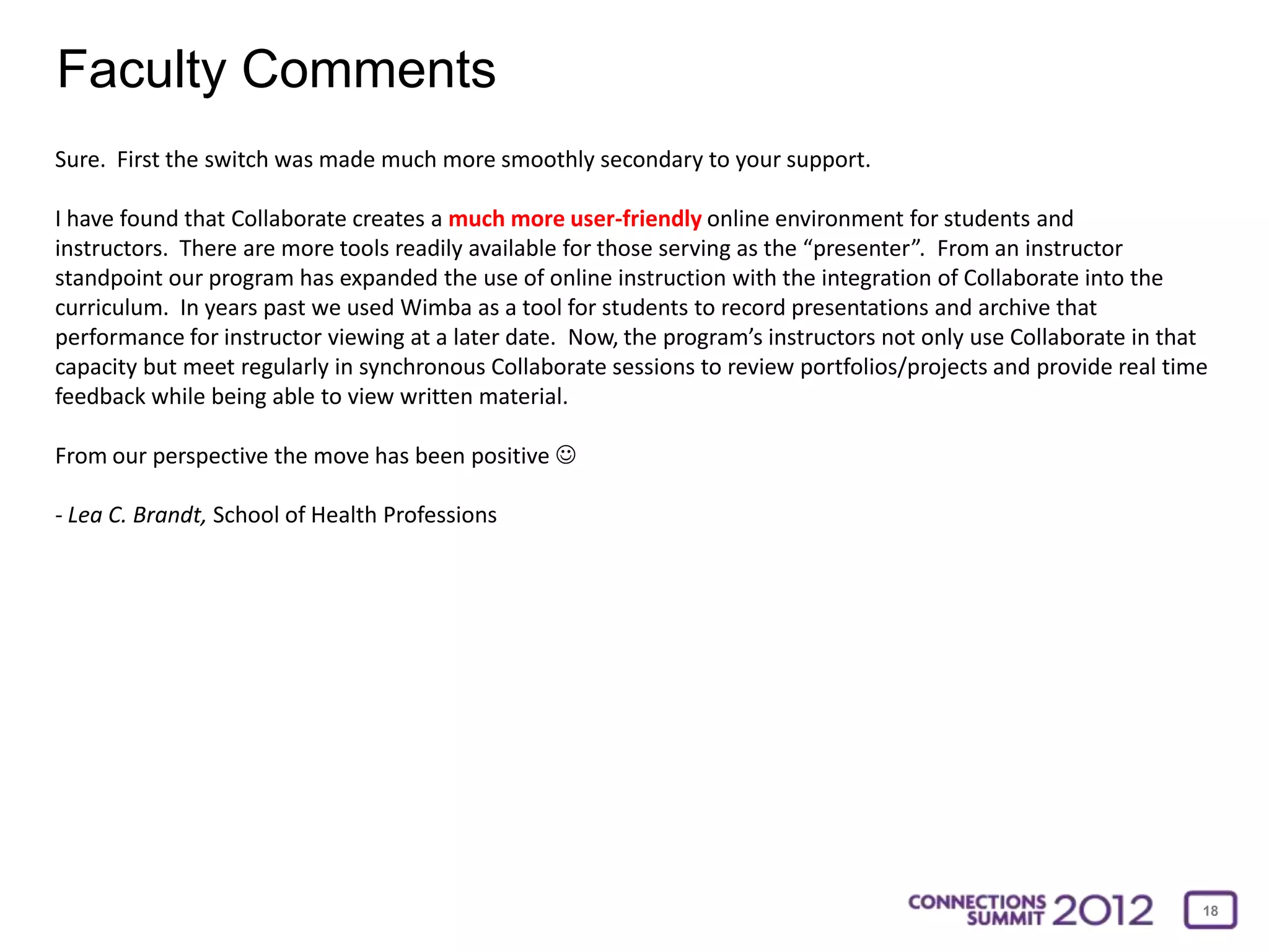 Faculty Comments
Sure. First the switch was made much more smoothly secondary to your support.

I have found that Collaborate creates a much more user-friendly online environment for students and
instructors. There are more tools readily available for those serving as the “presenter”. From an instructor
standpoint our program has expanded the use of online instruction with the integration of Collaborate into the
curriculum. In years past we used Wimba as a tool for students to record presentations and archive that
performance for instructor viewing at a later date. Now, the program’s instructors not only use Collaborate in that
capacity but meet regularly in synchronous Collaborate sessions to review portfolios/projects and provide real time
feedback while being able to view written material.

From our perspective the move has been positive 

- Lea C. Brandt, School of Health Professions




                                                                                                                  18
 