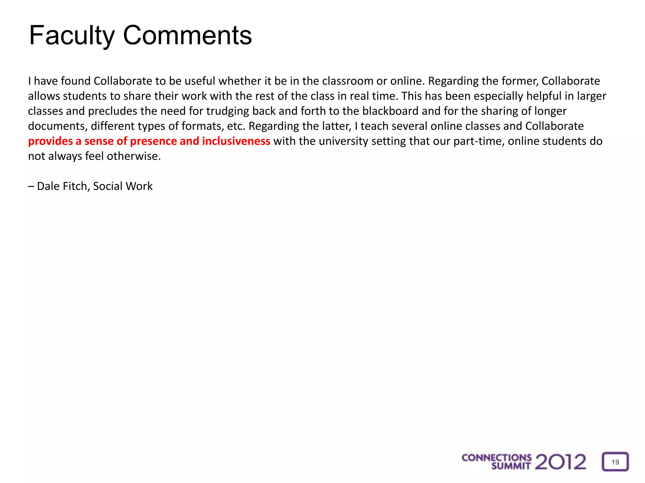 Faculty Comments
I have found Collaborate to be useful whether it be in the classroom or online. Regarding the former, Collaborate
allows students to share their work with the rest of the class in real time. This has been especially helpful in larger
classes and precludes the need for trudging back and forth to the blackboard and for the sharing of longer
documents, different types of formats, etc. Regarding the latter, I teach several online classes and Collaborate
provides a sense of presence and inclusiveness with the university setting that our part-time, online students do
not always feel otherwise.

– Dale Fitch, Social Work




                                                                                                                          19
 