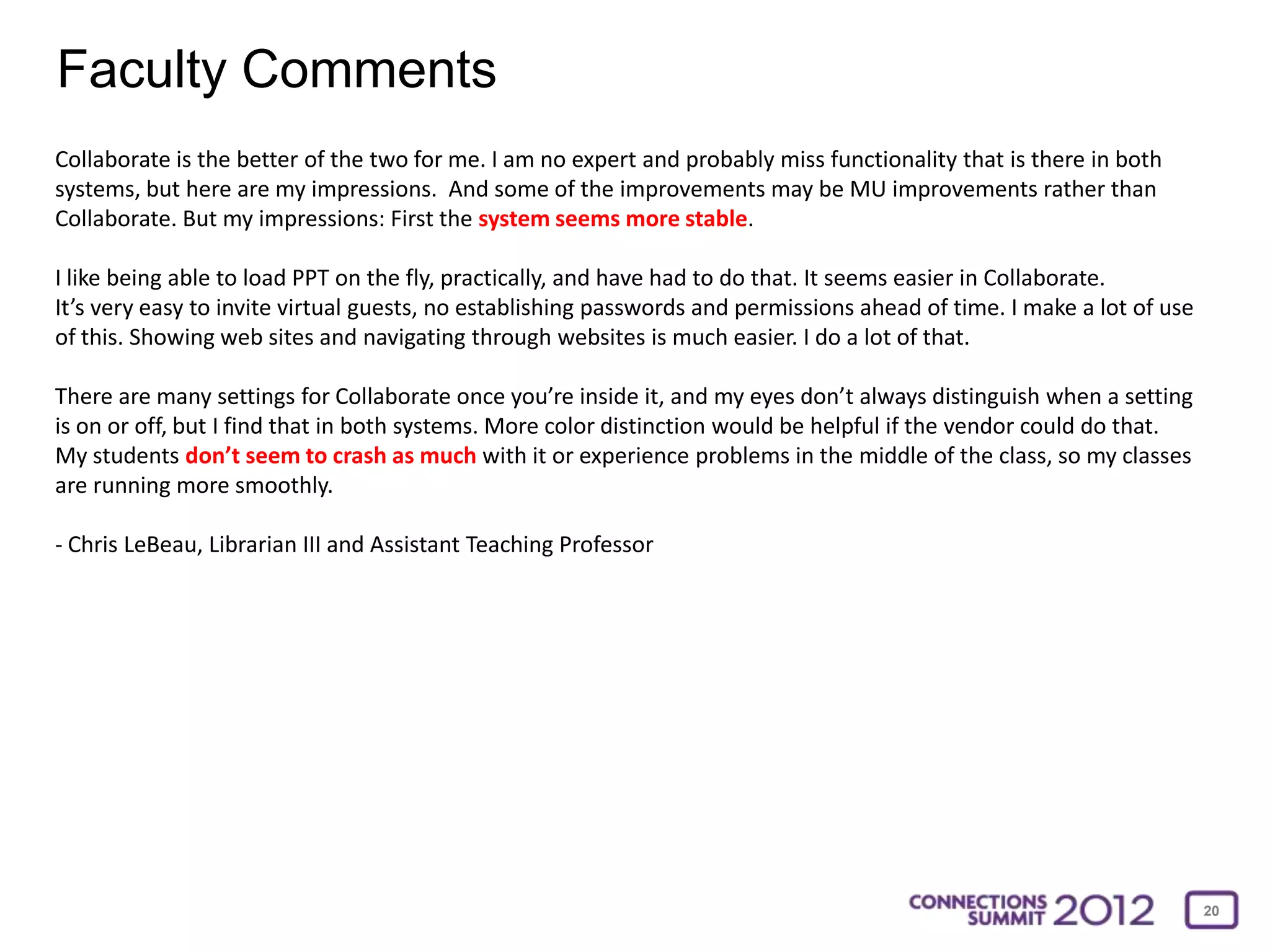 Faculty Comments
Collaborate is the better of the two for me. I am no expert and probably miss functionality that is there in both
systems, but here are my impressions. And some of the improvements may be MU improvements rather than
Collaborate. But my impressions: First the system seems more stable.

I like being able to load PPT on the fly, practically, and have had to do that. It seems easier in Collaborate.
It’s very easy to invite virtual guests, no establishing passwords and permissions ahead of time. I make a lot of use
of this. Showing web sites and navigating through websites is much easier. I do a lot of that.

There are many settings for Collaborate once you’re inside it, and my eyes don’t always distinguish when a setting
is on or off, but I find that in both systems. More color distinction would be helpful if the vendor could do that.
My students don’t seem to crash as much with it or experience problems in the middle of the class, so my classes
are running more smoothly.

- Chris LeBeau, Librarian III and Assistant Teaching Professor




                                                                                                                        20
 