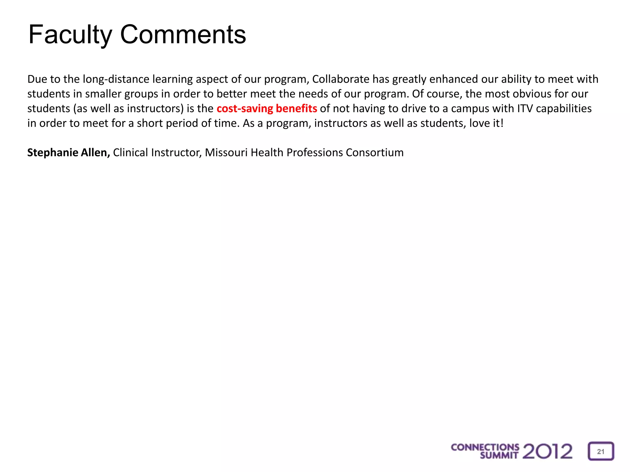 Faculty Comments
Due to the long-distance learning aspect of our program, Collaborate has greatly enhanced our ability to meet with
students in smaller groups in order to better meet the needs of our program. Of course, the most obvious for our
students (as well as instructors) is the cost-saving benefits of not having to drive to a campus with ITV capabilities
in order to meet for a short period of time. As a program, instructors as well as students, love it!

Stephanie Allen, Clinical Instructor, Missouri Health Professions Consortium




                                                                                                                     21
 