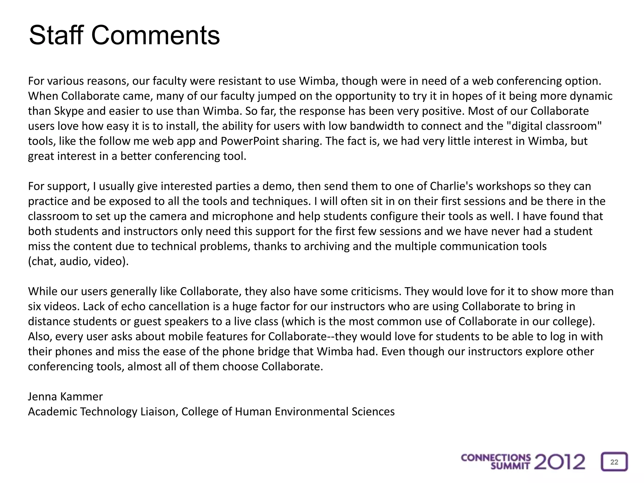 Staff Comments
For various reasons, our faculty were resistant to use Wimba, though were in need of a web conferencing option.
When Collaborate came, many of our faculty jumped on the opportunity to try it in hopes of it being more dynamic
than Skype and easier to use than Wimba. So far, the response has been very positive. Most of our Collaborate
users love how easy it is to install, the ability for users with low bandwidth to connect and the "digital classroom"
tools, like the follow me web app and PowerPoint sharing. The fact is, we had very little interest in Wimba, but
great interest in a better conferencing tool.

For support, I usually give interested parties a demo, then send them to one of Charlie's workshops so they can
practice and be exposed to all the tools and techniques. I will often sit in on their first sessions and be there in the
classroom to set up the camera and microphone and help students configure their tools as well. I have found that
both students and instructors only need this support for the first few sessions and we have never had a student
miss the content due to technical problems, thanks to archiving and the multiple communication tools
(chat, audio, video).

While our users generally like Collaborate, they also have some criticisms. They would love for it to show more than
six videos. Lack of echo cancellation is a huge factor for our instructors who are using Collaborate to bring in
distance students or guest speakers to a live class (which is the most common use of Collaborate in our college).
Also, every user asks about mobile features for Collaborate--they would love for students to be able to log in with
their phones and miss the ease of the phone bridge that Wimba had. Even though our instructors explore other
conferencing tools, almost all of them choose Collaborate.

Jenna Kammer
Academic Technology Liaison, College of Human Environmental Sciences


                                                                                                                           22
 