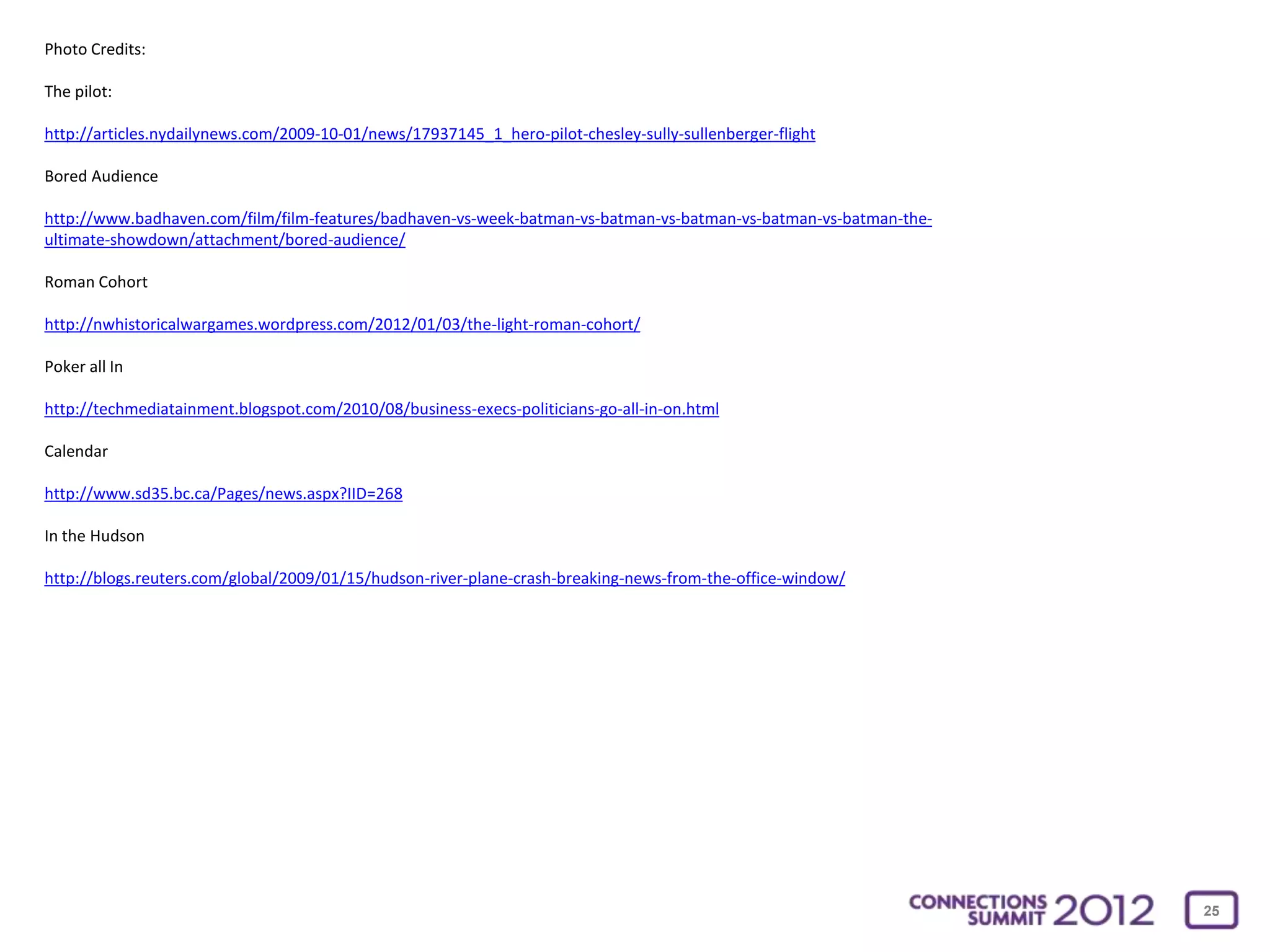 Photo Credits:

The pilot:

http://articles.nydailynews.com/2009-10-01/news/17937145_1_hero-pilot-chesley-sully-sullenberger-flight

Bored Audience

http://www.badhaven.com/film/film-features/badhaven-vs-week-batman-vs-batman-vs-batman-vs-batman-vs-batman-the-
ultimate-showdown/attachment/bored-audience/

Roman Cohort

http://nwhistoricalwargames.wordpress.com/2012/01/03/the-light-roman-cohort/

Poker all In

http://techmediatainment.blogspot.com/2010/08/business-execs-politicians-go-all-in-on.html

Calendar

http://www.sd35.bc.ca/Pages/news.aspx?IID=268

In the Hudson

http://blogs.reuters.com/global/2009/01/15/hudson-river-plane-crash-breaking-news-from-the-office-window/




                                                                                                                  25
 