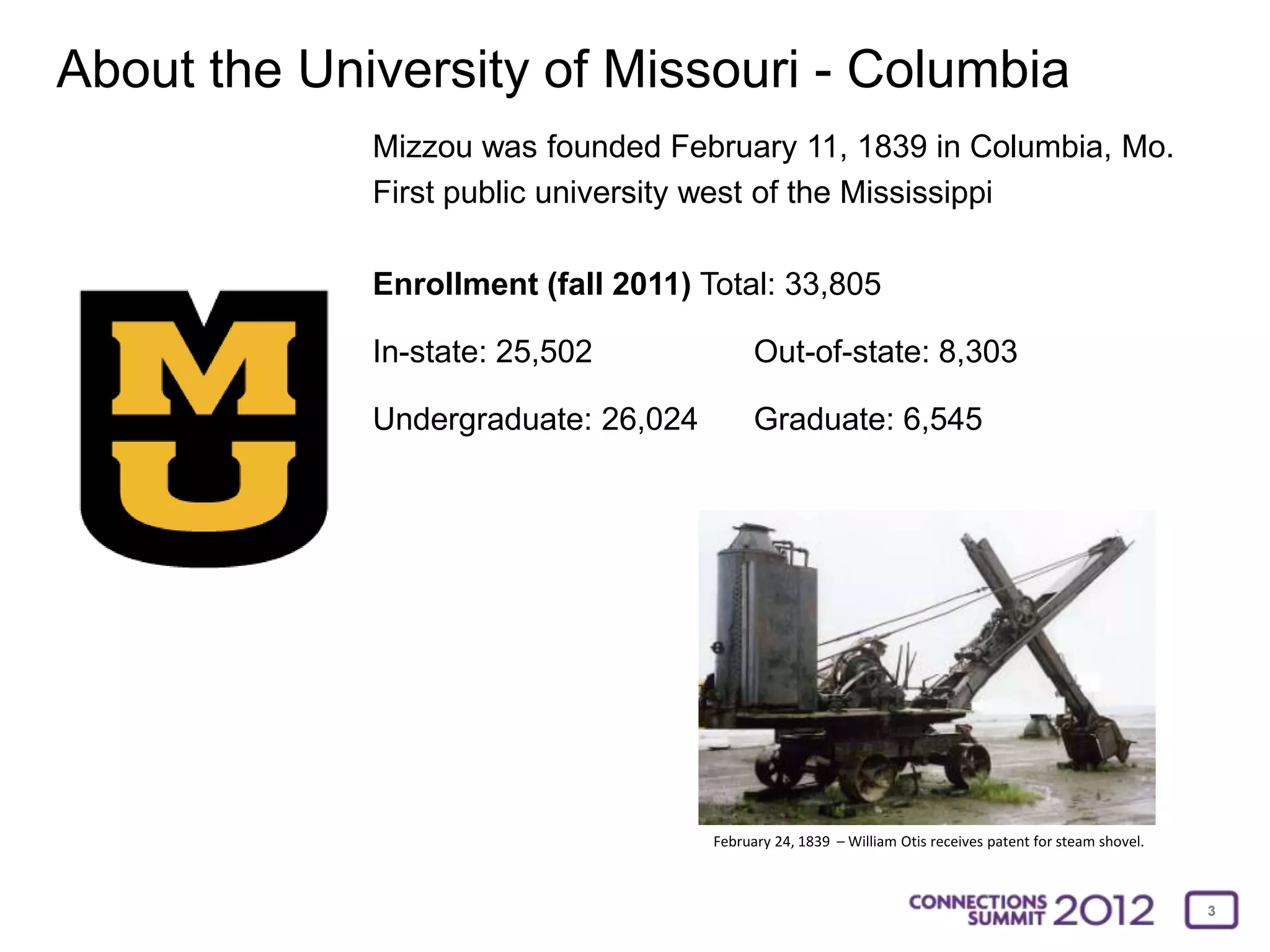 About the University of Missouri - Columbia
             Mizzou was founded February 11, 1839 in Columbia, Mo.
             First public university west of the Mississippi

             Enrollment (fall 2011) Total: 33,805

             In-state: 25,502              Out-of-state: 8,303

             Undergraduate: 26,024         Graduate: 6,545




                                     February 24, 1839 – William Otis receives patent for steam shovel.



                                                                                                          3
 