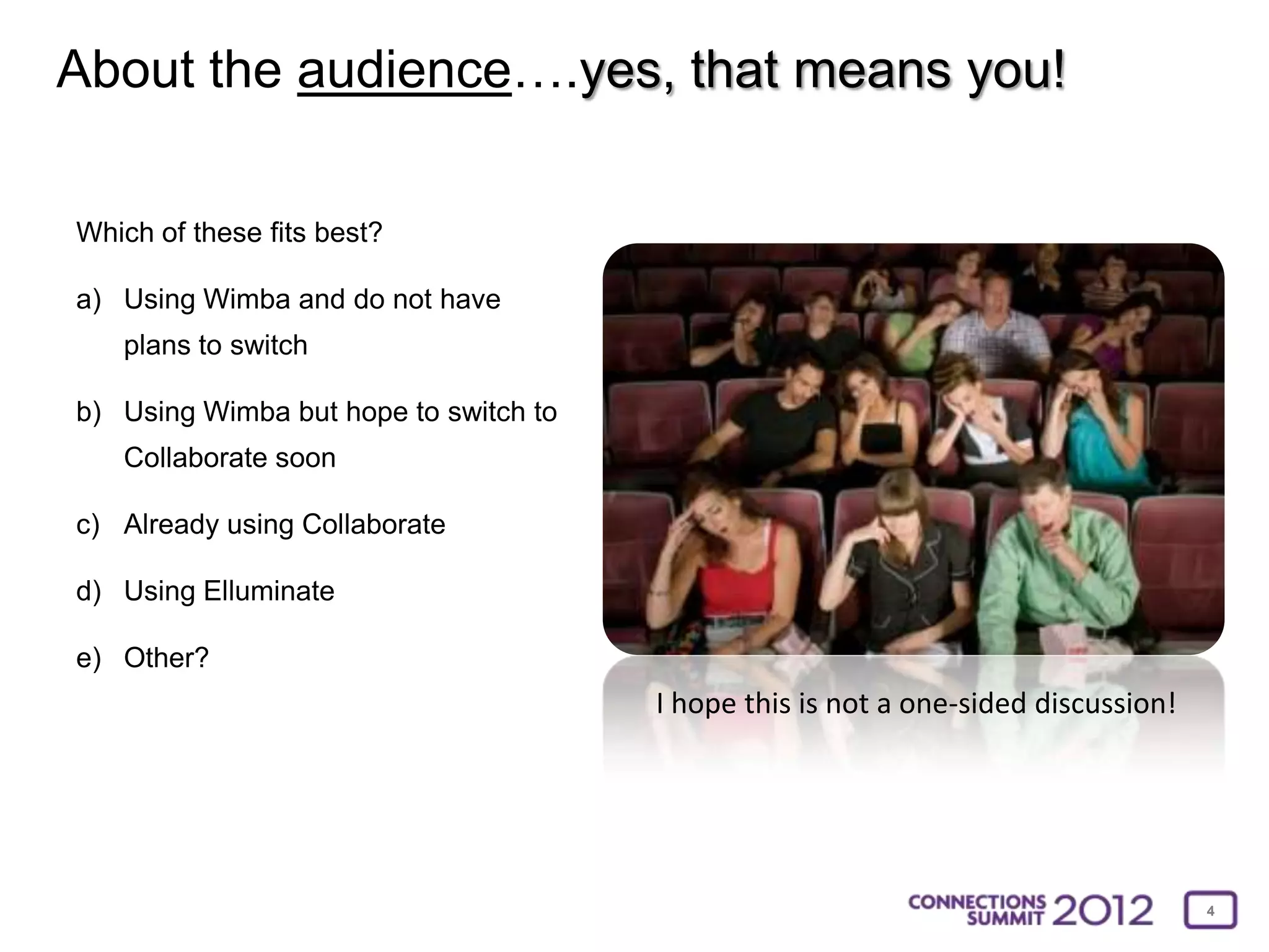 About the audience….yes, that means you!

Which of these fits best?

a) Using Wimba and do not have
   plans to switch

b) Using Wimba but hope to switch to
   Collaborate soon

c) Already using Collaborate

d) Using Elluminate

e) Other?
                                       I hope this is not a one-sided discussion!




                                                                                    4
 