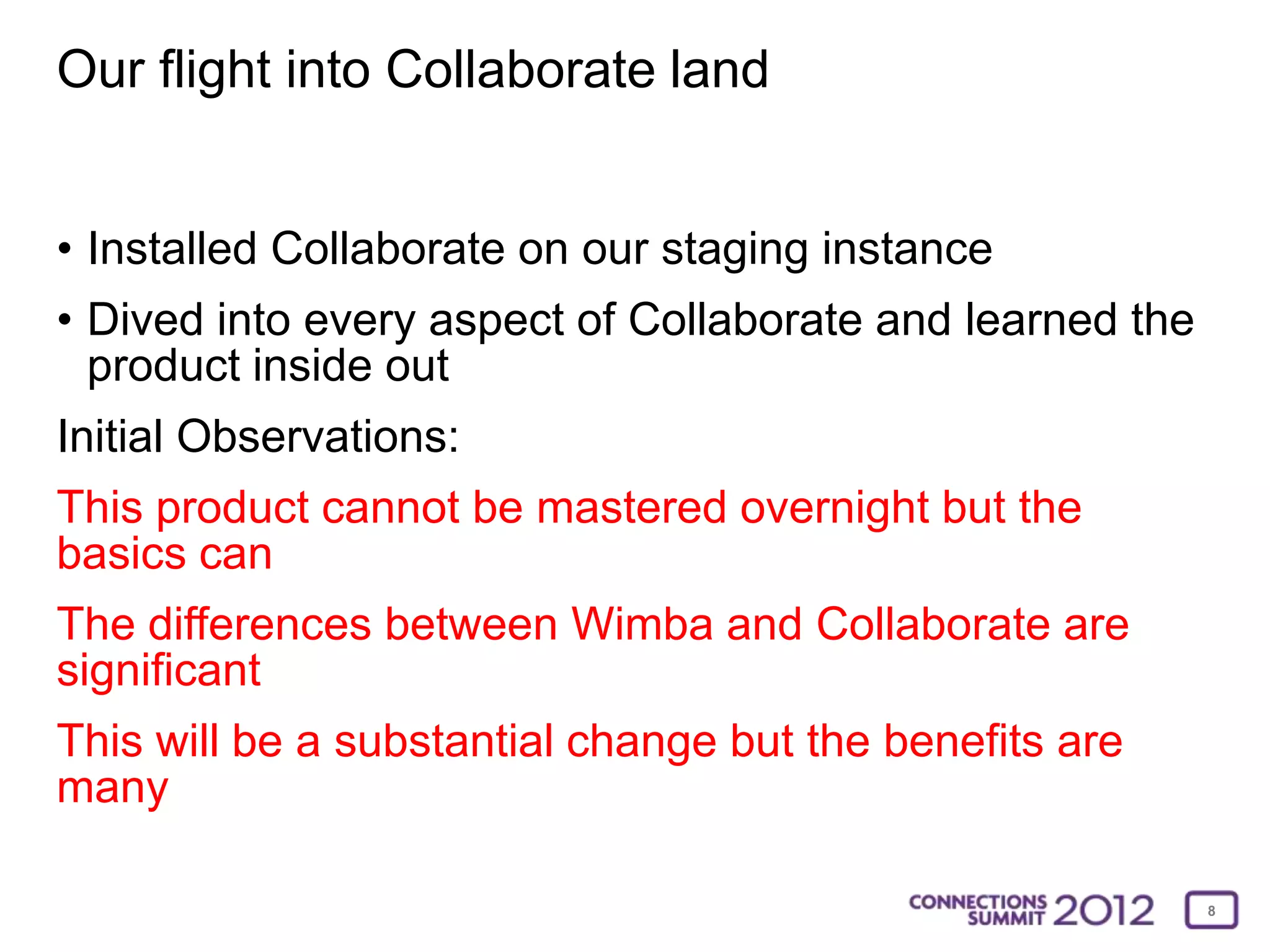 Our flight into Collaborate land


• Installed Collaborate on our staging instance
• Dived into every aspect of Collaborate and learned the
  product inside out
Initial Observations:
This product cannot be mastered overnight but the
basics can
The differences between Wimba and Collaborate are
significant
This will be a substantial change but the benefits are
many

                                                           8
 
