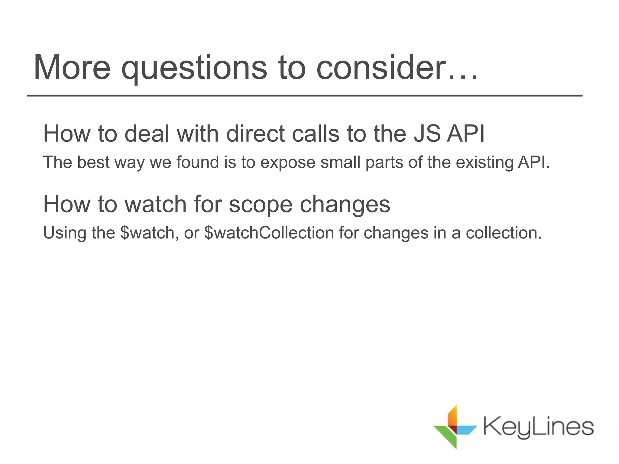 More questions to consider…
How to deal with direct calls to the JS API
The best way we found is to expose small parts of the existing API.
How to watch for scope changes
Using the $watch, or $watchCollection for changes in a collection.
 