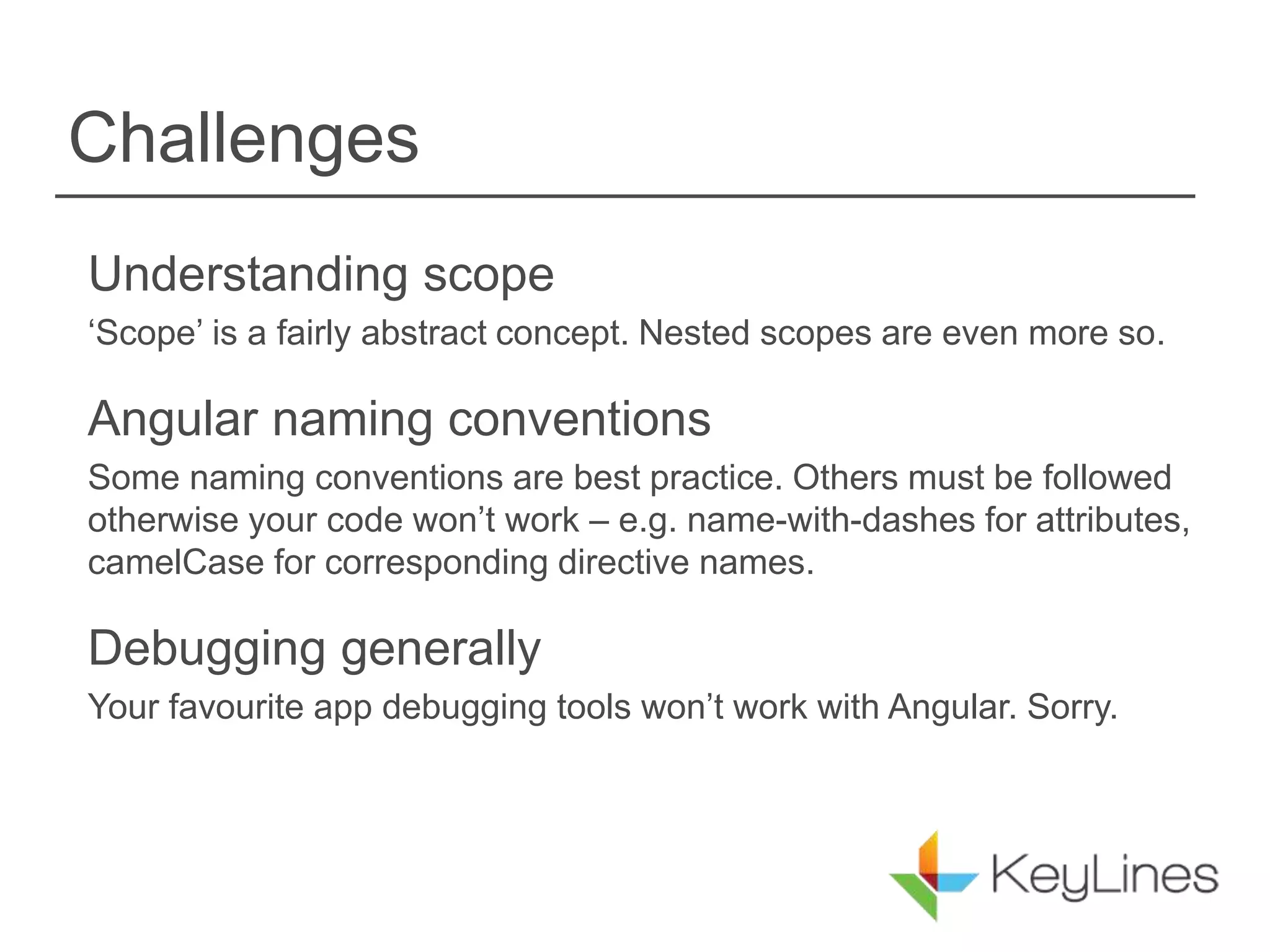 Challenges
Understanding scope
‘Scope’ is a fairly abstract concept. Nested scopes are even more so.
Angular naming conventions
Some naming conventions are best practice. Others must be followed
otherwise your code won’t work – e.g. name-with-dashes for attributes,
camelCase for corresponding directive names.
Debugging generally
Your favourite app debugging tools won’t work with Angular. Sorry.
 