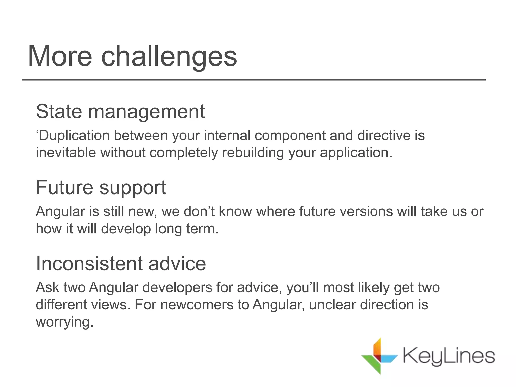 More challenges
State management
‘Duplication between your internal component and directive is
inevitable without completely rebuilding your application.
Future support
Angular is still new, we don’t know where future versions will take us or
how it will develop long term.
Inconsistent advice
Ask two Angular developers for advice, you’ll most likely get two
different views. For newcomers to Angular, unclear direction is
worrying.
 