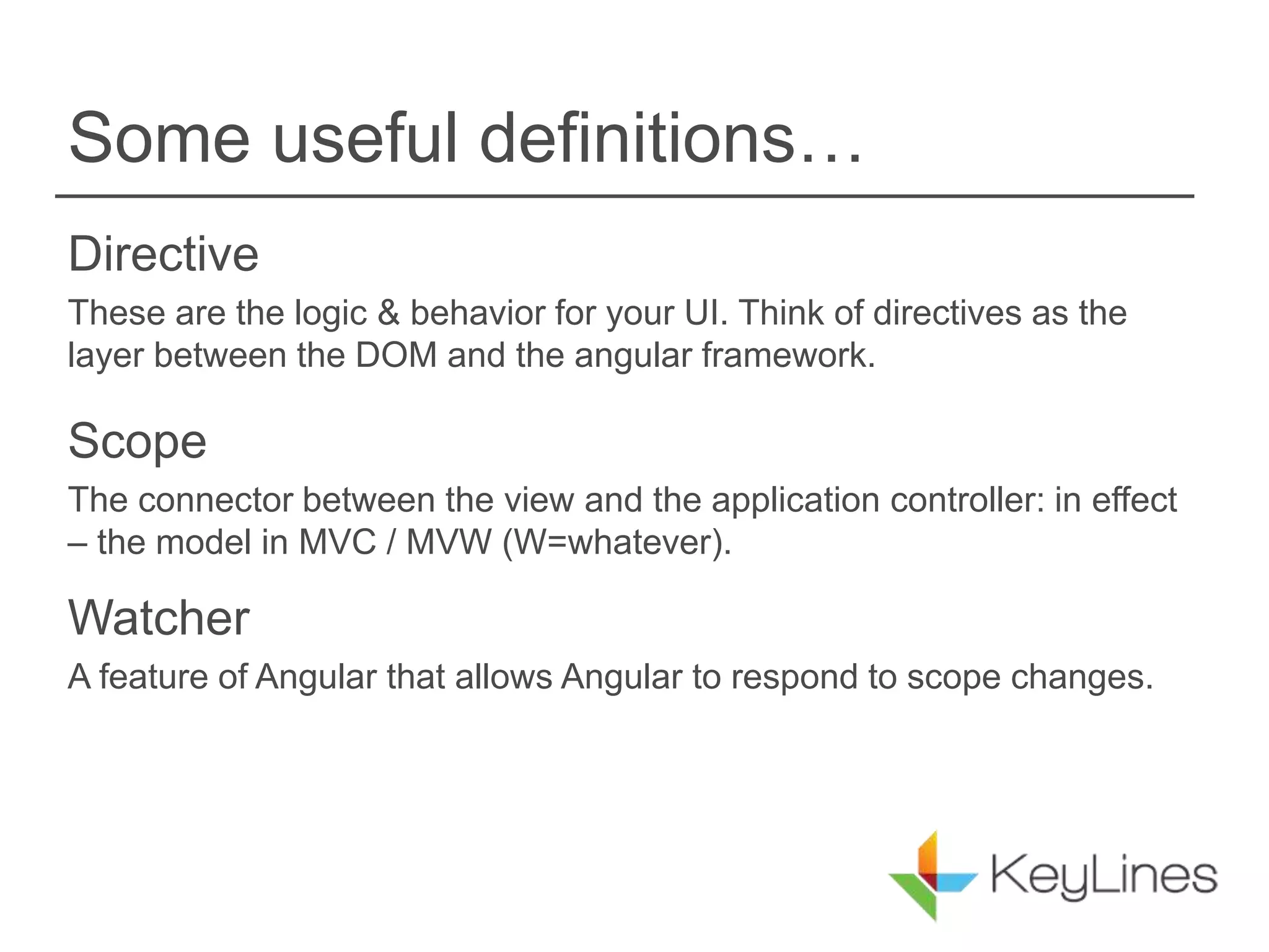 Some useful definitions…
Directive
These are the logic & behavior for your UI. Think of directives as the
layer between the DOM and the angular framework.
Scope
The connector between the view and the application controller: in effect
– the model in MVC / MVW (W=whatever).
Watcher
A feature of Angular that allows Angular to respond to scope changes.
 