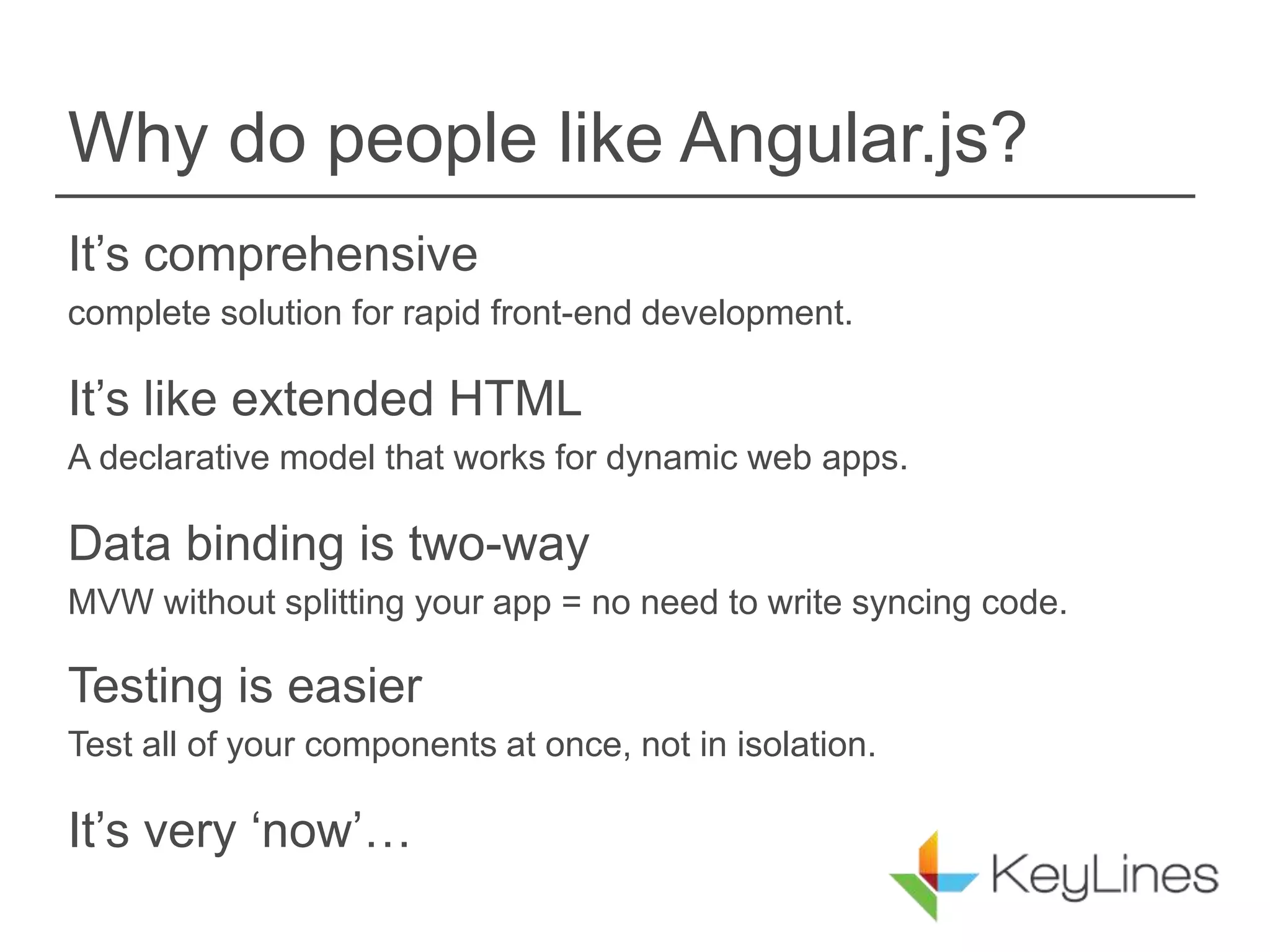 Why do people like Angular.js?
It’s comprehensive
complete solution for rapid front-end development.
It’s like extended HTML
A declarative model that works for dynamic web apps.
Data binding is two-way
MVW without splitting your app = no need to write syncing code.
Testing is easier
Test all of your components at once, not in isolation.
It’s very ‘now’…
 