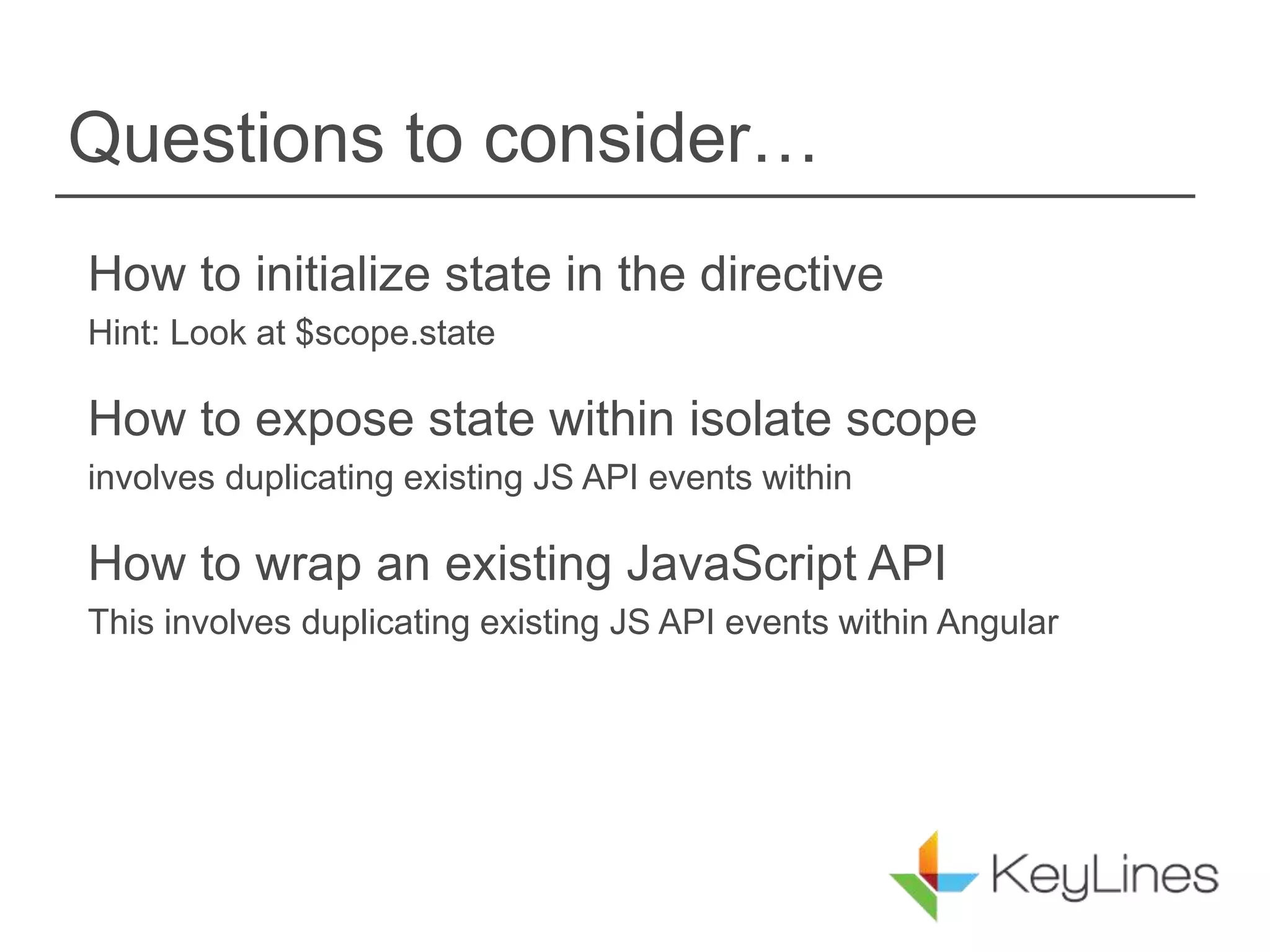 Questions to consider…
How to initialize state in the directive
Hint: Look at $scope.state
How to expose state within isolate scope
involves duplicating existing JS API events within
How to wrap an existing JavaScript API
This involves duplicating existing JS API events within Angular
 