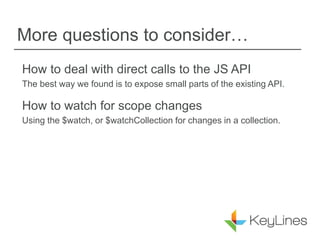 More questions to consider…
How to deal with direct calls to the JS API
The best way we found is to expose small parts of the existing API.
How to watch for scope changes
Using the $watch, or $watchCollection for changes in a collection.
 