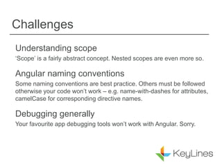 Challenges
Understanding scope
‘Scope’ is a fairly abstract concept. Nested scopes are even more so.
Angular naming conventions
Some naming conventions are best practice. Others must be followed
otherwise your code won’t work – e.g. name-with-dashes for attributes,
camelCase for corresponding directive names.
Debugging generally
Your favourite app debugging tools won’t work with Angular. Sorry.
 