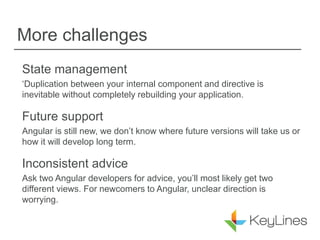 More challenges
State management
‘Duplication between your internal component and directive is
inevitable without completely rebuilding your application.
Future support
Angular is still new, we don’t know where future versions will take us or
how it will develop long term.
Inconsistent advice
Ask two Angular developers for advice, you’ll most likely get two
different views. For newcomers to Angular, unclear direction is
worrying.
 