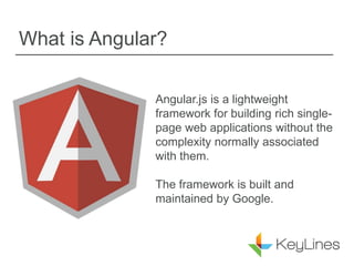 What is Angular?
Angular.js is a lightweight
framework for building rich single-
page web applications without the
complexity normally associated
with them.
The framework is built and
maintained by Google.
 