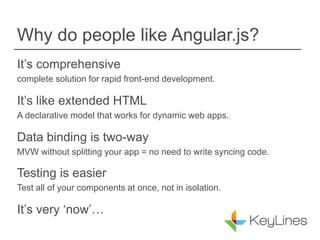Why do people like Angular.js?
It’s comprehensive
complete solution for rapid front-end development.
It’s like extended HTML
A declarative model that works for dynamic web apps.
Data binding is two-way
MVW without splitting your app = no need to write syncing code.
Testing is easier
Test all of your components at once, not in isolation.
It’s very ‘now’…
 
