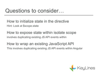 Questions to consider…
How to initialize state in the directive
Hint: Look at $scope.state
How to expose state within isolate scope
involves duplicating existing JS API events within
How to wrap an existing JavaScript API
This involves duplicating existing JS API events within Angular
 