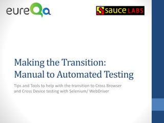 Making the Transition:
Manual to Automated Testing
Tips and Tools to help with the transition to Cross Browser
and Cross Device testing with Selenium/ WebDriver
 