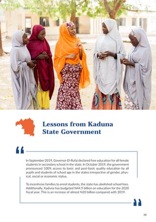 10
In September 2019, Governor El-Rufai declared free education for all female
students in secondary school in the state. In October 2019, the government
pronounced 100% access to basic and post-basic quality education by all
pupils and students of school age in the states irrespective of gender, phys-
ical, social or economic status.
To incentivise families to enrol students, the state has abolished school fees.
Additionally, Kaduna has budgeted N44.9 billion on education for the 2020
fiscal year. This is an increase of almost N20 billion compared with 2019.
Lessons from Kaduna
State Government
 