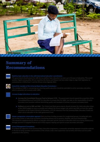 11
Summary of
Recommendations
	 Redefine basic education in line with international education commitments -
	 The government should amend the UBE Act to redefine ‘basic education’ to cover up to 12 years of education. This would 	
	 position Nigeria among other African countries like Kenya and Malawi that have taken steps to align their legislation to
	 commitments in SDGs Goal 4 and the African Union Agenda 2063.
	 Extend the mandate of the Universal Basic Education Commission -
	 The mandate of UBEC in overseeing and ensuring quality education should be extended to senior secondary education,
	 which is presently not covered under UBEC.
	 Increase budget allocations to education:
		Increase the Consolidated Revenue Fund to between 3-5% - The government should expand the proportion of the 	
		 Consolidated Revenue Fund (CRF) for education to ensure that the UBEC can take on the responsibility of senior 	
		 secondary level provision without diminishing quality and standards of primary and junior secondary levels.
		Rollback on cuts to UBE and MoE - The Federal and State governments should reinstate the initial education share 	
		 of the 2020 budgets as soon as possible and rollback the recent budget cuts, which saw 20% cut from the capital 	
		 allocations of the Federal Ministry of Education, a 47.2% reduction from the Universal Basic Education Funds and 	
		 other cuts to education at the state government level.
	 Adopt a progressive universalism approach that prioritises funding provision for marginalised groups, including girls who 	
	 fail to enter school, or who drop out before completing primary due to poverty, disability, and social disadvantage.
	 This should be supplemented by efforts to help girls overcome specific barriers to education that occur during adolescence, 	
	 through provision of targeted financial and in-kind support, helping such girls to access secondary education.
	 School Management Committees -
	 To achieve the objective of the Universal Basic Education programme, a community ownership approach should be outlined 	
	 in the Act to bring operation and activities of the schools under close supervision and scrutiny and foster trust for public 	
	 properties in the country.
 