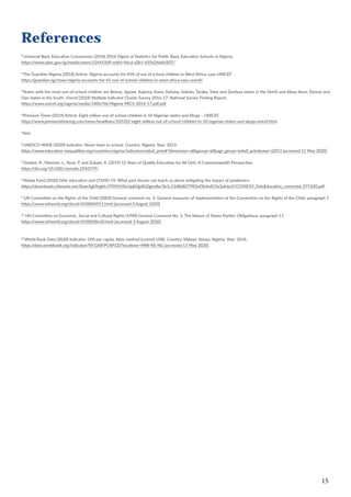 15
References
1
Universal Basic Education Commission (2018) 2018 Digest of Statistics for Public Basic Education Schools in Nigeria.
https://www.ubec.gov.ng/media/news/526415d9-ed64-46cd-a2b1-659a26d66507/
2
The Guardian Nigeria (2018) Article: Nigeria accounts for 45% of out of school children in West Africa, says UNICEF
https://guardian.ng/news/nigeria-accounts-for-45-out-of-school-children-in-west-africa-says-unicef/
3
States with the most out-of-school children are Benue, Jigawa, Kaduna, Kano, Katsina, Sokoto, Taraba, Yobe and Zamfara states in the North and Akwa Ibom, Ebonyi and
Oyo states in the South. Unicef (2018) Multiple Indicator Cluster Survey 2016-17: National Survey Finding Report.
https://www.unicef.org/nigeria/media/1406/file/Nigeria-MICS-2016-17.pdf.pdf
4
Premium Times (2019) Article: Eight million out-of-school children in 10 Nigerian states and Abuja – UNICEF.
https://www.premiumtimesng.com/news/headlines/335352-eight-million-out-of-school-children-in-10-nigerian-states-and-abuja-unicef.html
5
Ibid.
6
UNESCO-WIDE (2020) Indicator: Never been to school. Country: Nigeria. Year: 2013.
https://www.education-inequalities.org/countries/nigeria/indicators/edu0_prim#?dimension=all&group=all&age_group=|edu0_prim&year=|2013 [accessed 11 May 2020]
7
Gordon, R., Marston, L., Rose, P. and Zubairi, A. (2019) 12 Years of Quality Education for All Girls: A Commonwealth Perspective.
https://doi.org/10.5281/zenodo.2542579/
8
Malala Fund (2020) Girls’ education and COVID-19: What past shocks can teach us about mitigating the impact of pandemics.
https://downloads.ctfassets.net/0oan5gk9rgbh/6TMYLYAcUpjhQpXLDgmdIa/3e1c12d8d827985ef2b4e815a3a6da1f/COVID19_GirlsEducation_corrected_071420.pdf
9
UN Committee on the Rights of the Child (2003) General comment no. 5: General measures of implementation of the Convention on the Rights of the Child, paragraph 7.
https://www.refworld.org/docid/4538834f11.html [accessed 3 August 2020]
10
UN Committee on Economic, Social and Cultural Rights (1990) General Comment No. 3: The Nature of States Parties’ Obligations, paragraph 11.
https://www.refworld.org/docid/4538838e10.html [accessed 3 August 2020]
11
World Bank Data (2020) Indicator: GNI per capita, Atlas method (current US$). Country: Malawi, Kenya, Nigeria. Year: 2018.
https://data.worldbank.org/indicator/NY.GNP.PCAP.CD?locations=MW-KE-NG [accessed 11 May 2020]
 