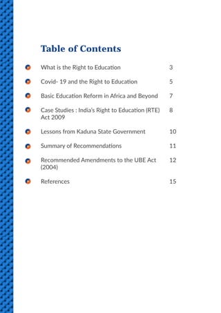 2
Table of Contents
What is the Right to Education
Covid- 19 and the Right to Education
Basic Education Reform in Africa and Beyond
Case Studies : India’s Right to Education (RTE)
Act 2009
Lessons from Kaduna State Government
Summary of Recommendations
Recommended Amendments to the UBE Act
(2004)
References
3
5
7
8
10
11
12
15
 