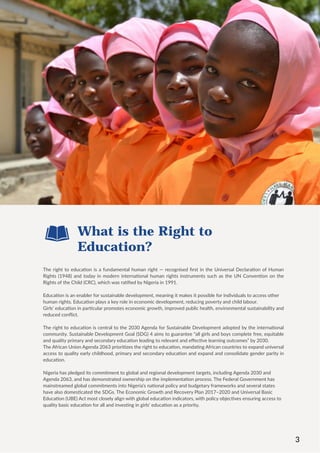 3
The right to education is a fundamental human right — recognised first in the Universal Declaration of Human
Rights (1948) and today in modern international human rights instruments such as the UN Convention on the
Rights of the Child (CRC), which was ratified by Nigeria in 1991.
Education is an enabler for sustainable development, meaning it makes it possible for individuals to access other
human rights. Education plays a key role in economic development, reducing poverty and child labour.
Girls’ education in particular promotes economic growth, improved public health, environmental sustainability and
reduced conflict.
The right to education is central to the 2030 Agenda for Sustainable Development adopted by the international
community. Sustainable Development Goal (SDG) 4 aims to guarantee “all girls and boys complete free, equitable
and quality primary and secondary education leading to relevant and effective learning outcomes” by 2030.
The African Union Agenda 2063 prioritizes the right to education, mandating African countries to expand universal
access to quality early childhood, primary and secondary education and expand and consolidate gender parity in
education.
Nigeria has pledged its commitment to global and regional development targets, including Agenda 2030 and
Agenda 2063, and has demonstrated ownership on the implementation process. The Federal Government has
mainstreamed global commitments into Nigeria’s national policy and budgetary frameworks and several states
have also domesticated the SDGs. The Economic Growth and Recovery Plan 2017–2020 and Universal Basic
Education (UBE) Act most closely align with global education indicators, with policy objectives ensuring access to
quality basic education for all and investing in girls’ education as a priority.
What is the Right to
Education?
3
 