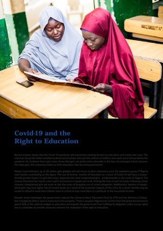 5
Recent analysis shows that the Covid-19 pandemic will exacerbate existing barriers to education and create new ones. The
crisis has forced 36 million enrolled students out of school, who join the millions of children who were out of school before the
pandemic hit. Evidence from past crises shows that girls are particularly vulnerable in the face of prolonged school closures.
For many girls, this temporary hiatus to their education risks becoming permanent.
Malala Fund estimates up to 20 million girls globally will not return to their classrooms once the pandemic passes. 8
Nigeria
risks heavily contributing to this figure. The loss of several months of education as a result of Covid-19 will have a propor-
tionally greater impact on girls than boys, especially the most marginalised girls - predominantly in the north of Nigeria. The
closure of schools has meant a rise in girls’ and women’s unpaid care work, limiting the time to learn at home. Following school
closures, marginalised girls are more at risk than boys of dropping out of school altogether. Additionally, families of margin-
alised girls may face higher risk of income losses as a result of the economic impacts of the crisis. As a result, families may be
unable to afford to send their children back to school or may need them to contribute to the household income.
Despite these challenges, the government reduced the Universal Basic Education Fund by 47% and the Ministry of Educa-
tion’s budget by 20% in June in response to the pandemic. These cuts place Nigeria even further from the global benchmark to
spend 20% of the national budget on education and impede the government from fulfilling its obligation under human rights
law to undertake all possible measures towards the realisation of the right to education.
Covid-19 and the
Right to Education
 