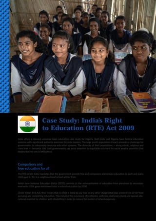 8
India offers a relevant universal basic education case study for Nigeria. Both India and Nigeria have federal education
systems, with significant authority exercised by state leaders. The large youth population of each presents a challenge for
governments to adequately resource education systems. The diversity of their populations — along ethnic, religious and
class lines — demands that both governments pay extra attention to equitable solutions for social service provision that
ensure that no-one is left behind.
Compulsory and
free education for all
The RTE Act in India mandates that the government provide free and compulsory elementary education to each and every
child aged 6–14, in a neighbourhood school within 1 km.
India’s new National Education Policy (2020) commits to the universalisation of education from preschool to secondary
level with 100% gross enrolment ratio in school education by 2030.
Under India’s RTE Act, ‘free’ means that no child is liable to pay fees or any other charges that may prevent him or her from
pursuing and completing education. This includes the provisions of textbooks, uniforms, stationery items and special edu-
cational material for children with disabilities in order to reduce the burden of school expenses.
Case Study: India’s Right
to Education (RTE) Act 2009
 
