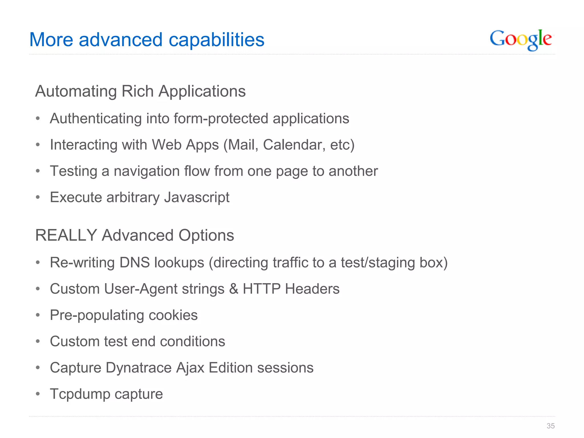 More advanced capabilities

Automating Rich Applications
• Authenticating into form-protected applications
• Interacting with Web Apps (Mail, Calendar, etc)
• Testing a navigation flow from one page to another
• Execute arbitrary Javascript

REALLY Advanced Options
• Re-writing DNS lookups (directing traffic to a test/staging box)
• Custom User-Agent strings & HTTP Headers
• Pre-populating cookies
• Custom test end conditions
• Capture Dynatrace Ajax Edition sessions
• Tcpdump capture

                                                                     35
 