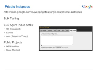 Private Instances
http://sites.google.com/a/webpagetest.org/docs/private-instances

Bulk Testing

EC2 Agent Public AMI’s
• US (East/West)
• Europe
• Asia (Singapore/Tokyo)


Public Projects
• HTTP Archive
• Blaze Mobitest
 