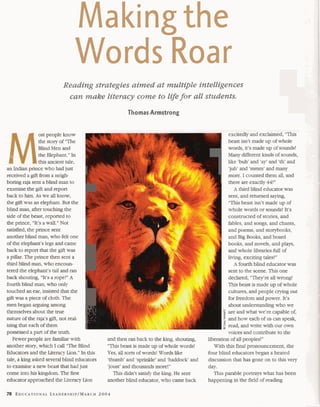 Making the 
Words Roar 
Reading strategies aimed at multiple intelligences 
can make literacy come to life for all students. 
Thomas Armstrong 
ost people know 
the story of "The 
Blind Men and 
the Elephant." In 
this ancient tale, 
an Indian prince who had just 
received a gift from a nelgh- I 
boring raja sent a blind man to 
examine the gift and report 
back to him. As we all know, 
the gift was an elephant. But the 
blind man, after touching the 
side of the beast, reported to 
r 
the prince, "It's a wall." Not 
satisfied, the prince sent 
another blind man, who felt one 
of the elephant's legs and came 
back to report that the gift was 
a pillar. The prince then sent a 
third blind man, who encoun-tered 
the elephant's tail and ran 
back shouting, "It's a rope!" A 
fourth blind man, who only 
touched an ear, insisted that the 
gift was a piece of cloth. The 
men began arguing among 
themselves about the true 
nature of the raja's gift, not real- 
C 
izing that each of them 
possessed a part of the truth. 
Fewer people are familiar with t and then ran back to the king, shouting, 
another story, which I call "The Blind "This beast is made up of whole words! 
Educators and the Literacy Lion." In this Yes, all sorts of words! Words like 
tale, a king asked several blind educators 'thumb' and 'sprinkle' and 'haddock' and 
to examine a new beast that had just 'joust' and thousands more!" 
come into his kingdom. The first This didn't satisfy the king. He sent 
educator approached the Literacy Lion another blind educator, who came back 
excitedly and exclaimed, "This 1 beast isn't made up of whole 
words, it's made up of sounds! 
Many different kinds of sounds, 
like 'buh' and 'ay' and 'th' and 
'juh' and 'mmm' and many 
more. I counted them all, and 
there are exactly 44!" 
A third blind educator was 
sent, and returned saying, 
"This beast isn't made up of 
whole words or sounds! It's 
constructed of stories, and 
fables, and songs, and chants, 
and poems, and storybooks, 
and Big Books, and board 
books, and novels, and plays, 
and whole libraries full of 
living, exciting tales! " 
A fourth blind educator was 
sent to the scene. This one 
declared, "They're all wrong! 
This beast is made up of whole 
cultures, and people crying out 
for freedom and power. It's 
about understanding who we 
8 are and what we're capable of, 
and how each of us can speak, 
read, and write with our own 
voices and contribute to the 
liberation of all peoples! " 
With this final pronouncement, the 
four blind educators began a heated 
discussion that has gone on to this very 
day. 
This parable portrays what has been 
happening in the field of reading 
 