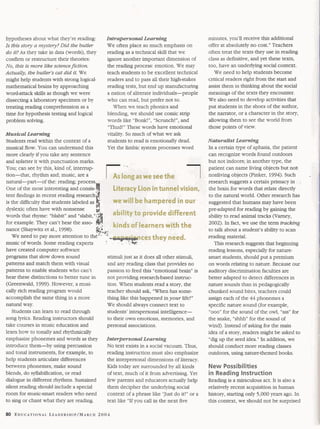 hypotheses about what they're reading: 
Is this sto y a mystery? Did the butler 
do it? As they take in data (words), they 
confirm or restructure their theories: 
No, this is more like science fiction. 
Actually, the butler's cat did it. We 
might help students with strong logical-mathematical 
brains by approaching 
wordattack skills as though we were 
dissecting a laboratory specimen or by 
treating reading comprehension as a 
time for hypothesis testing and logical 
problem solving. 
Musical Leadng 
Students read within the context of a 
musical flow. You can understand this 
more clearly if you take any sentence 
and splatter it with punctuation marks. 
Intrapersonal Learning 
We often place so much emphasis on 
reading as a technical skill that we 
ignore another important dimension of 
the reading process: emotion. We may 
teach students to be excellent technical 
readers and to pass all their high-stakes 
reading tests, but end up manufacturing 
a nation of aliterate individuals-people 
who can read, but prefer not to. 
When we teach phonics and 
blending, we should use comic strip 
words like "Bonk! ", "Scrunch! ", and 
"Thud!" These words have emotional 
vitality. So much of what we ask 
students to read is emotionally dead. 
Yet the limbic system processes word 
You; can see by this, kind of, intermp- -. 
tion-that, rhythm and; music, are a 
natural-part-of the: reading; process 
One of the most interesting and consis-tent 
findings in recent reading research 
is the difficulty that students labeled as 
dyslexic often have with nonsense 
words that rhyme: "blabit" and "slabit," if 
for example. They can't hear the asso- . 
nance (Shaywitz et al., 1998). 
d $$ 
We need to pay more attention to th;'--'" 
music of words. Some reading experts ' 7 
have created computer software 
programs that slow down sound 
patterns and match them with visual 
patterns to enable students who can't 
hear these distinctions to better tune in 
(Greenwald, 1999). However, a musi-cally 
rich reading program would 
accomplish the same thing in a more 
natural way. 
Students can learn to read through 
song lyrics. Reading instructors should 
take courses in music education and 
learn how to tonally and rhythcdy 
emphasize phonemes and words as they 
introduce them-by using percussion 
and tonal instruments, for example, to 
help students articulate diff'erences 
between phonemes, make sound 
blends, do syllabification, or read 
dialogue in different rhythms. Sustained 
silent reading should include a special 
room for music-smart readers who need 
to sing or chant what they are reading. 
stimuli just as it does all other stimuli, 
and any reading class that provides no 
passion to feed this "emotional brain" is 
not providing research-based instruc-tion. 
When students read a story, the 
teacher should ask, "When has some-thing 
like this happened in your life?" 
We should always connect text to 
students' intrapersonal intelligence-to 
their own emotions, memories, and 
personal associations. 
Interpersonal Learning 
No text exists in a social vacuum. Thus, 
reading instruction must also emphasize 
the interpersonal dimensions of literacy. 
Kids today are surrounded by all kinds 
of text, much of it from advertising. Yet 
few parents and educators actually help 
them decipher the underlying social 
context of a phrase like "Just do it!" or a 
text like "If you call in the next five 
minutes, you'll receive this additional 
offer at absolutely no cost." Teachers 
often treat the texts they use in reading 
class as defhitive, and yet these texts, 
too, have an underlying social context. 
We need to help students become 
critical readers right from the start and 
assist them in thinking about the social 
meanings of the texts they encounter. 
We also need to develop activities that 
put students in the shoes of the author, 
the narrator, or a character in the story, 
allowing them to see the world from 
those points of view. 
Naturalist Learning 
In a certain type of aphasia, the patient 
can recognize words found outdoors 
but not indoors; in another type, the 
patient can name living objects but not 
nonliving objects (Pinker, 1994). Such - 
research suggests a certain primacy in . 
the brain for words that relate directly 
to the natural world. Other research has 
suggested that humans may have been 
preadapted for reading by gaining the 
ability to read animal tracks (Varney, 
2002). In fact, we use the term tracking 
to talk about a student's ability to scan 
reading material. 
This research suggests that beginning 
reading lessons, especially for nature-smart 
students, should put a premium 
on words relating to nature. Because our 
auditory discrimination faculties are 
better adapted to detect differences in 
nature sounds than in pedagogically 
chunked sound bites, teachers could 
assign each of the 44 phonemes a 
specitic nature sound (for example, 
"ooo" for the sound of the owl, "sss" for 
the snake, " s W for the sound of 
wind). Instead of asking for the main 
idea of a story, readers might be asked to 
"dig up the seed idea." In addition, we 
should conduct more reading classes 
outdoors, using nature-themed books. 
New Possibilities 
in Reading Instruction 
Reading is a miraculous act. It is also a 
relatively recent acquisition in human 
history, starting only 5,000 years ago. In 
this context, we should not be surprised 
 