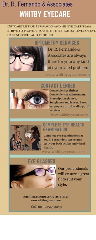 WHITBY EYECARE
OPTOMETRY SERVICES
Optometrist Dr Fernando and his eye care team
strive to provide you with the highest level of eye
care services and products
Dr.R.Fernando&
Associatesarealways
thereforyouranykind
ofeye-relatedproblem.
www.whitbyeyecare.com
www.whitbyeyecare.com
www.whitbyeyecare.com
CONTACT LENSES
Contact lenses fittings,
Contact lenses adjustments,
Prescription glasses,
Sunglasses and lenses, Laser
surgery we provide all type of
services.
COMPLETE EYE HEALTH
EXAMINATION
Complete eye examinations at
Dr. R. Fernando & Associates
test your both ocular and visual
health.
EYE GLASSES
Our professionals
will ensure a great
fit to suit your
style.
FOR MORE INFORMATION VISIT US AT
www.whitbyeyecare.com
Call us - 9056556236
 