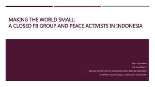 MAKING THE WORLD SMALL:
A CLOSED FB GROUP AND PEACE ACTIVISTS IN INDONESIA
ABDUL ROHMAN
PHD CANDIDATE
WEE KIM WEE SCHOOL OF COMMUNICATION AND INFORMATION
NANYANG TECHNOLOGICAL UNIVERSITY, SINGAPORE
 