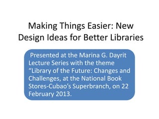 Making Things Easier: New
Design Ideas for Better Libraries
   Presented at the Marina G. Dayrit
  Lecture Series with the theme
  “Library of the Future: Changes and
  Challenges, at the National Book
  Stores-Cubao’s Superbranch, on 22
  February 2013.
 