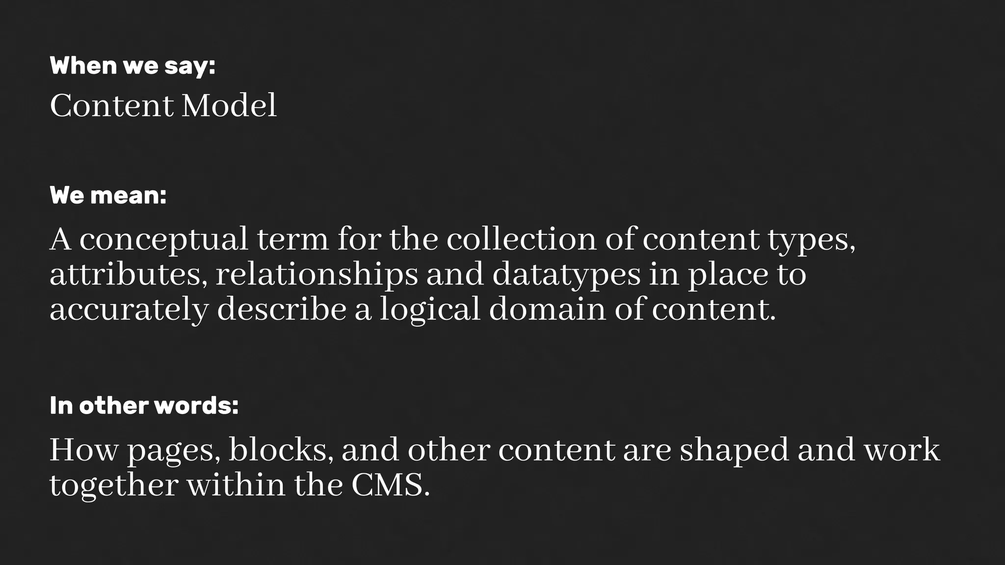 When we say:
Content Model
We mean:
A conceptual term for the collection of content types,
attributes, relationships and datatypes in place to
accurately describe a logical domain of content.
In other words:
How pages, blocks, and other content are shaped and work
together within the CMS.
 