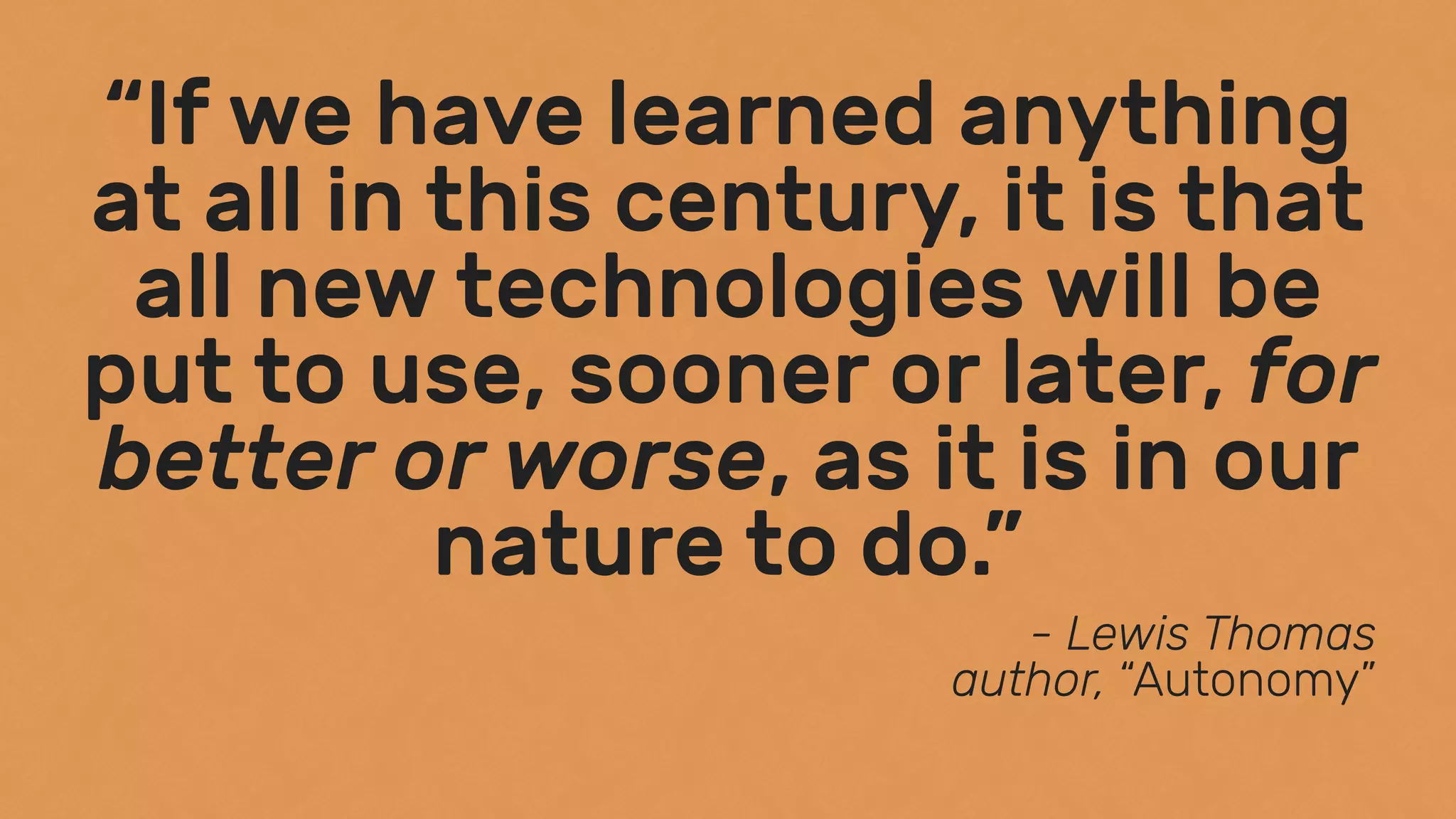 “If we have learned anything
at all in this century, it is that
all new technologies will be
put to use, sooner or later, for
better or worse, as it is in our
nature to do.”
- Lewis Thomas 
author, “Autonomy”
 