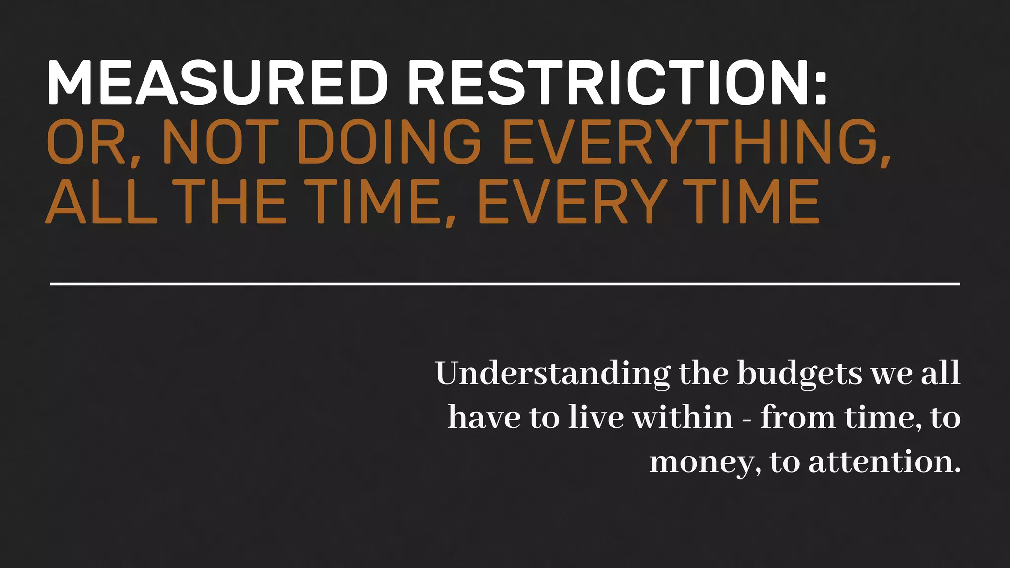 MEASURED RESTRICTION:
OR, NOT DOING EVERYTHING,
ALL THE TIME, EVERY TIME
Understanding the budgets we all
have to live within - from time, to
money, to attention.
 