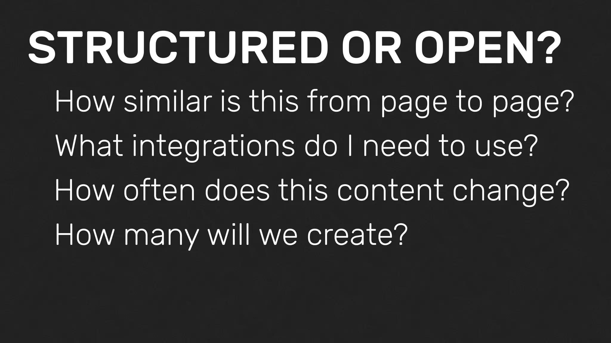 STRUCTURED OR OPEN?
How similar is this from page to page?
What integrations do I need to use?
How often does this content change?
How many will we create?
 
