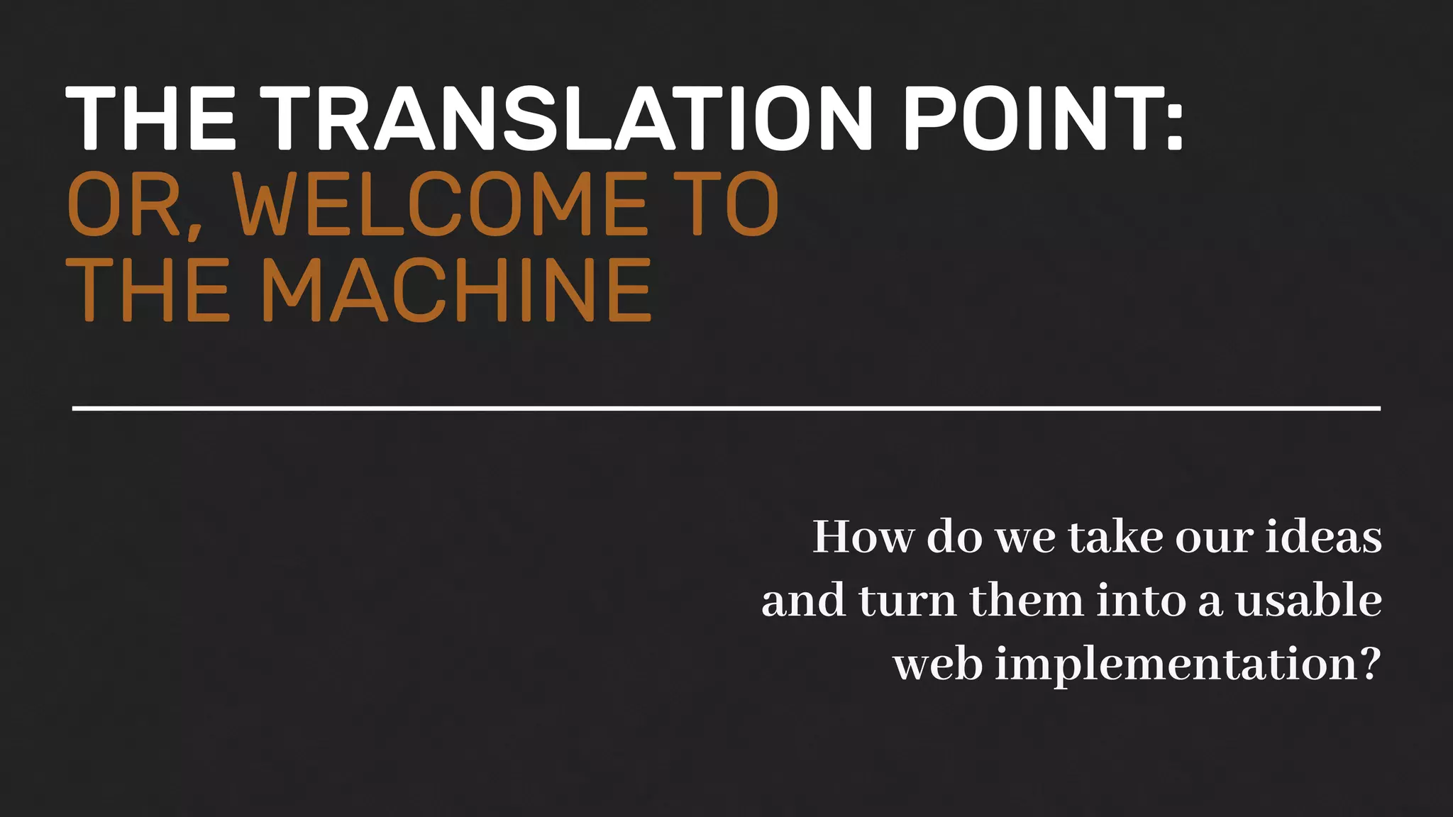 THE TRANSLATION POINT:
OR, WELCOME TO
THE MACHINE
How do we take our ideas
and turn them into a usable
web implementation?
 