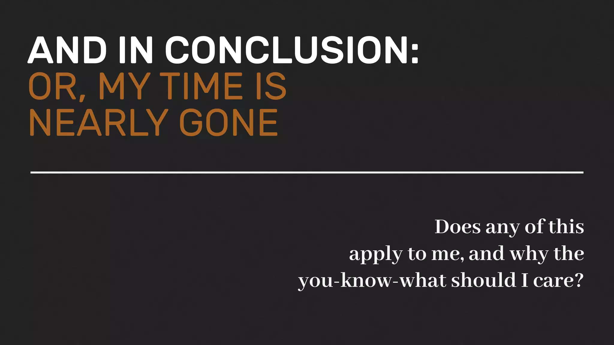 AND IN CONCLUSION:
OR, MY TIME IS
NEARLY GONE
Does any of this
apply to me, and why the
you-know-what should I care?
 