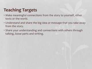 Teaching Targets
• Make meaningful connections from the story to yourself, other
texts or the world.
• Understand and share the big idea or message that you take away
from the story.
• Share your understanding and connections with others through
talking, loose parts and writing.
 